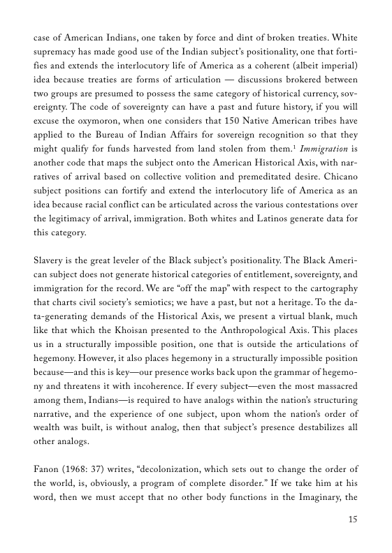 case of American Indians, one taken by force and dint of broken treaties. White supremacy has made good use of the Indian subject’s positionality, one that forti- fies and extends the interlocutory life of America as a coherent (albeit imperial) idea because treaties are forms of articulation — discussions brokered between two groups are presumed to possess the same category of historical currency, sov- ereignty. The code of sovereignty can have a past and future history, if you will excuse the oxymoron, when one considers that 150 Native American tribes have applied to the Bureau of Indian Affairs for sovereign recognition so that they might qualify for funds harvested from land stolen from them.! Immigration is another code that maps the subject onto the American Historical Axis, with nar- ratives of arrival based on collective volition and premeditated desire. Chicano subject positions can fortify and extend the interlocutory life of America as an idea because racial conflict can be articulated across the various contestations over the legitimacy of arrival, immigration. Both whites and Latinos generate data for this category. Slavery is the great leveler of the Black subject’s positionality. The Black Ameri- can subject does not generate historical categories of entitlement, sovereignty, and immigration for the record. We are “off the map” with respect to the cartography that charts civil society’s semiotics; we have a past, but not a heritage. To the da- ta-generating demands of the Historical Axis, we present a virtual blank, much like that which the Khoisan presented to the Anthropological Axis. This places us in a structurally impossible position, one that is outside the articulations of hegemony. However, it also places hegemony in a structurally impossible position because—and this is key—our presence works back upon the grammar of hegemo- ny and threatens it with incoherence. If every subject—even the most massacred among them, Indians—is required to have analogs within the nation’s structuring. narrative, and the experience of one subject, upon whom the nation’s order of wealth was buil, is without analog, then that subject’s presence destabilizes all other analogs. Fanon (1968: 37) writes, *decolonization, which sets out to change the order of the world, is, obviously, a program of complete disorder.” If we take him at his word, then we must accept that no other body functions in the Imaginary, the 15
